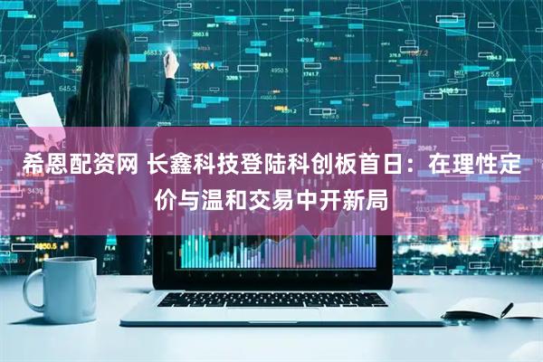 希恩配资网 长鑫科技登陆科创板首日：在理性定价与温和交易中开新局