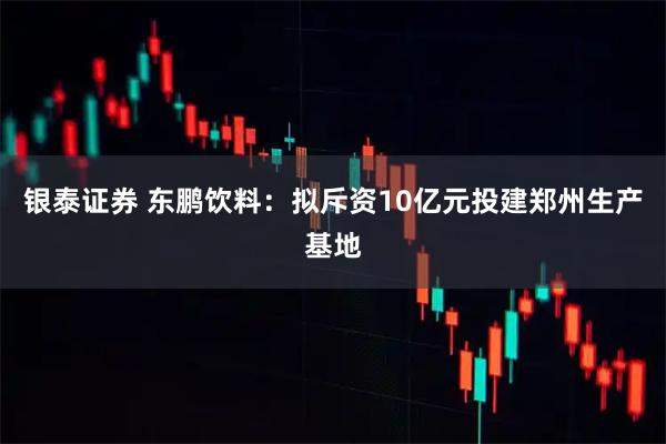 银泰证券 东鹏饮料：拟斥资10亿元投建郑州生产基地