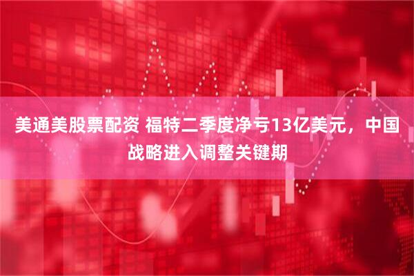 美通美股票配资 福特二季度净亏13亿美元，中国战略进入调整关键期