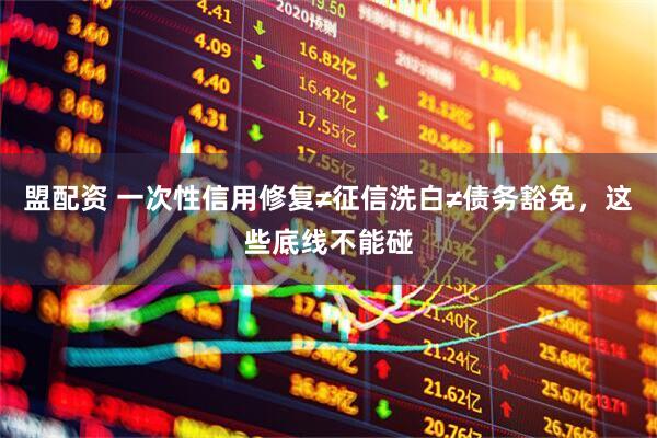 盟配资 一次性信用修复≠征信洗白≠债务豁免,这些底线不能碰