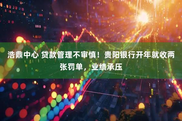 浩鼎中心 贷款管理不审慎！贵阳银行开年就收两张罚单，业绩承压