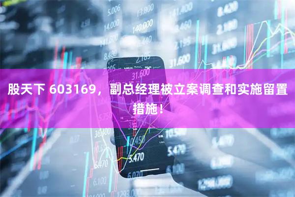 股天下 603169，副总经理被立案调查和实施留置措施！
