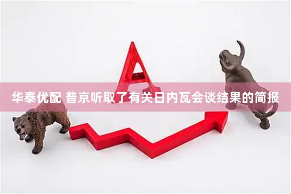 华泰优配 普京听取了有关日内瓦会谈结果的简报