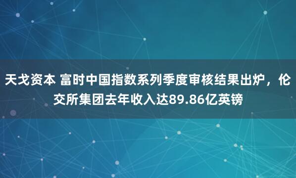 天戈资本 富时中国指数系列季度审核结果出炉，伦交所集团去年收入达89.86亿英镑