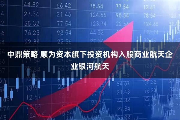 中鼎策略 顺为资本旗下投资机构入股商业航天企业银河航天