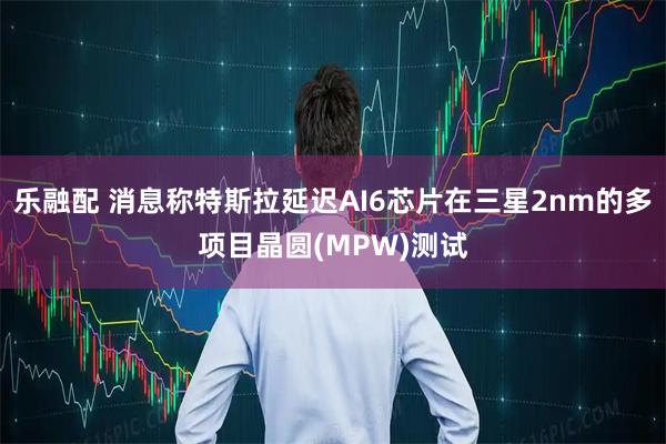 乐融配 消息称特斯拉延迟AI6芯片在三星2nm的多项目晶圆(MPW)测试