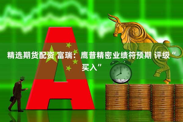 精选期货配资 富瑞：鹰普精密业绩符预期 评级“买入”