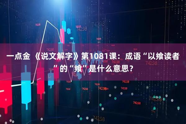 一点金 《说文解字》第1081课：成语“以飨读者”的“飨”是什么意思？