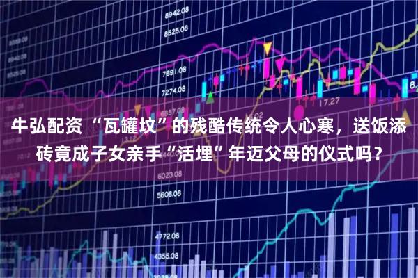 牛弘配资 “瓦罐坟”的残酷传统令人心寒，送饭添砖竟成子女亲手“活埋”年迈父母的仪式吗？
