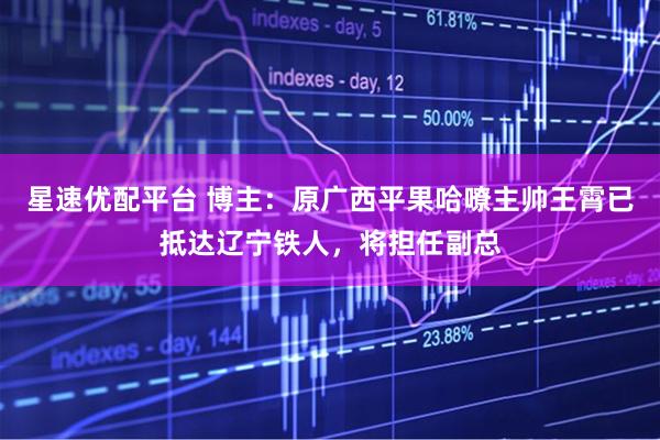 星速优配平台 博主：原广西平果哈嘹主帅王霄已抵达辽宁铁人，将担任副总