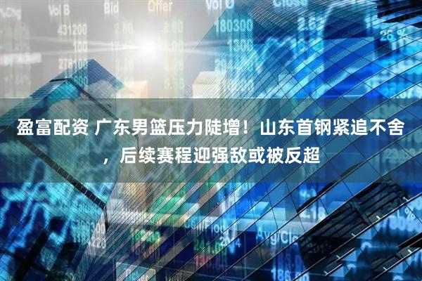 盈富配资 广东男篮压力陡增！山东首钢紧追不舍，后续赛程迎强敌或被反超