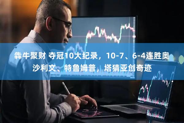犇牛聚财 夺冠10大纪录，10-7、6-4连胜奥沙利文、特鲁姆普，塔猜亚创奇迹