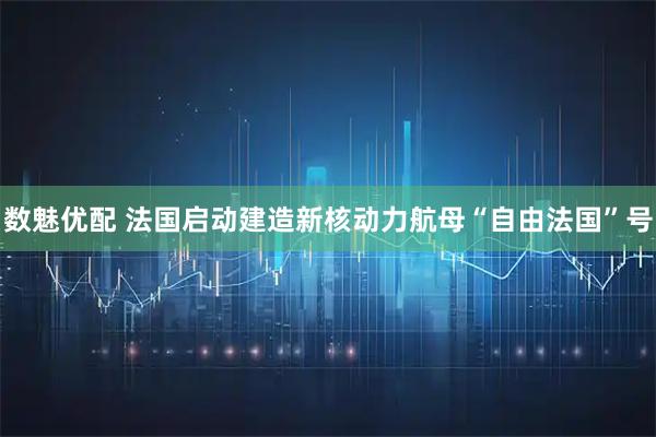 数魅优配 法国启动建造新核动力航母“自由法国”号