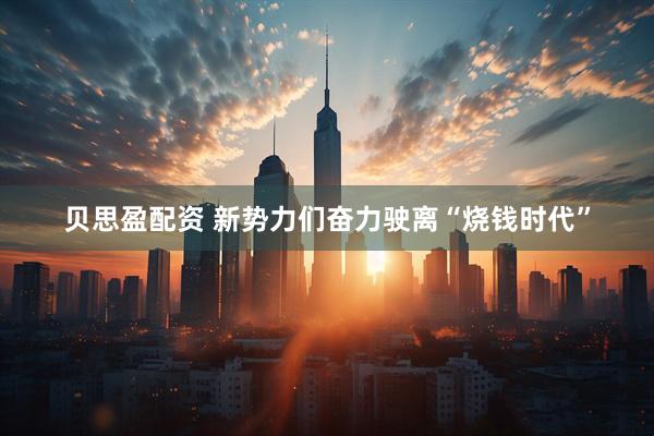 贝思盈配资 新势力们奋力驶离“烧钱时代”