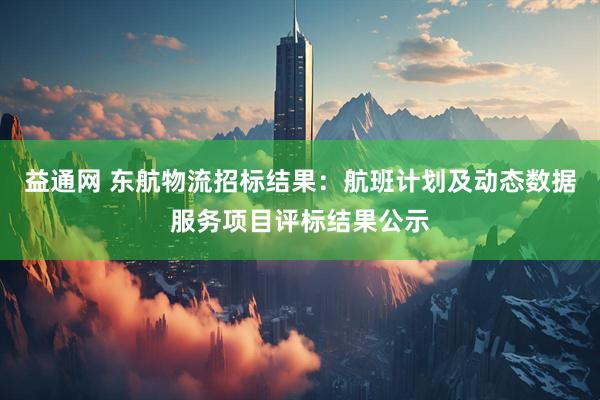 益通网 东航物流招标结果:航班计划及动态数据服务项目评标结果公示