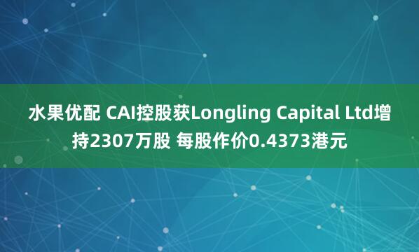 水果优配 CAI控股获Longling Capital Ltd增持2307万股 每股作价0.4373港元