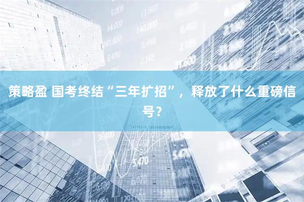 策略盈 国考终结“三年扩招”，释放了什么重磅信号？
