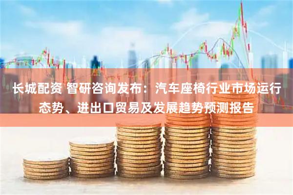 长城配资 智研咨询发布：汽车座椅行业市场运行态势、进出口贸易及发展趋势预测报告