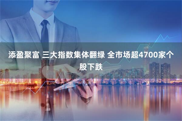 添盈聚富 三大指数集体翻绿 全市场超4700家个股下跌