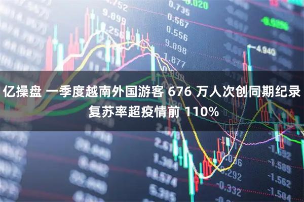 亿操盘 一季度越南外国游客 676 万人次创同期纪录 复苏率超疫情前 110%