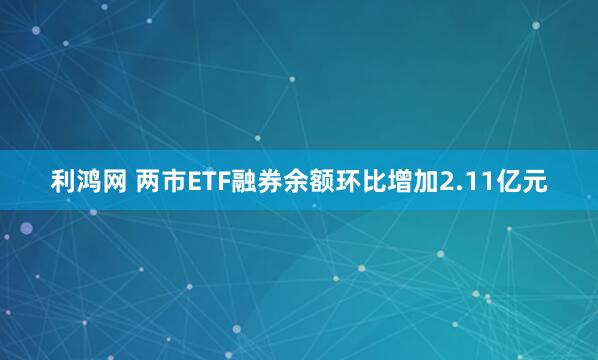 利鸿网 两市ETF融券余额环比增加2.11亿元