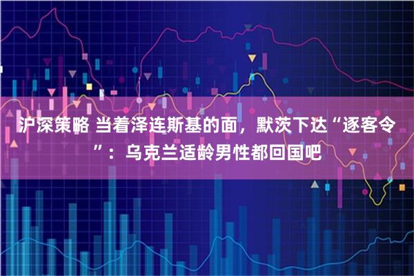 沪深策略 当着泽连斯基的面,默茨下达“逐客令”:乌克兰适龄男性都回国吧