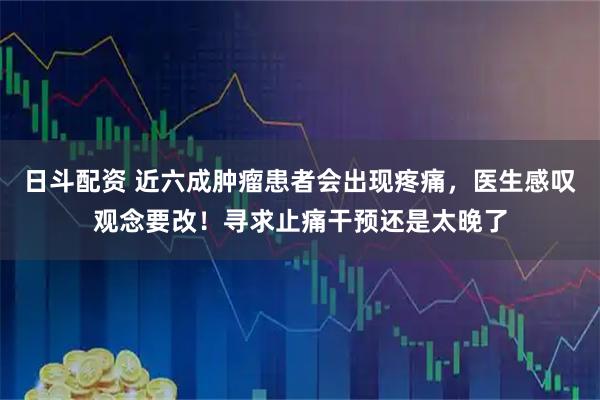 日斗配资 近六成肿瘤患者会出现疼痛，医生感叹观念要改！寻求止痛干预还是太晚了