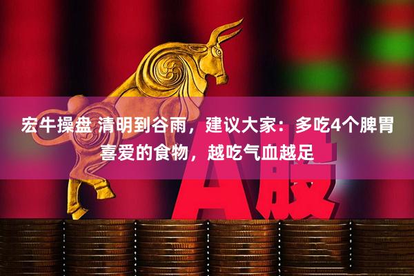 宏牛操盘 清明到谷雨，建议大家：多吃4个脾胃喜爱的食物，越吃气血越足