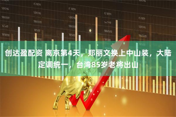 创达盈配资 离京第4天，郑丽文换上中山装，大陆定调统一，台湾85岁老将出山