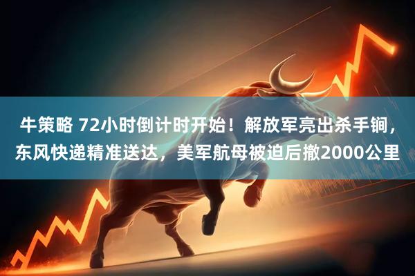 牛策略 72小时倒计时开始!解放军亮出杀手锏,东风快递精准送达,美军航母被迫后撤2000公里