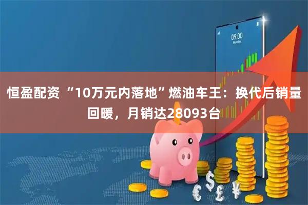恒盈配资 “10万元内落地”燃油车王：换代后销量回暖，月销达28093台