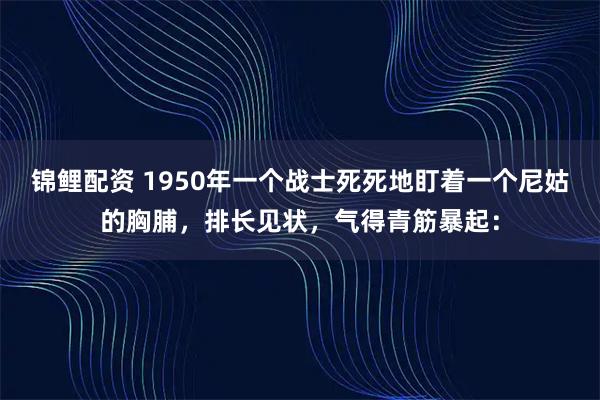 锦鲤配资 1950年一个战士死死地盯着一个尼姑的胸脯，排长见状，气得青筋暴起：