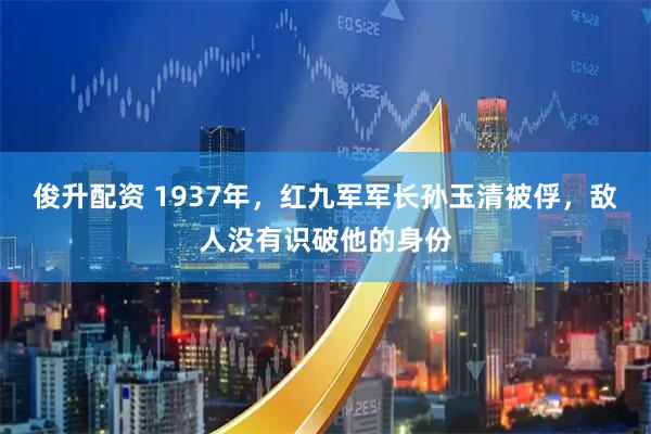 俊升配资 1937年，红九军军长孙玉清被俘，敌人没有识破他的身份