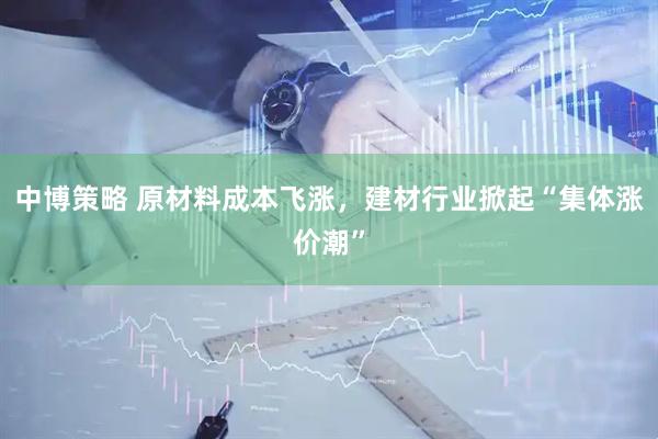 中博策略 原材料成本飞涨,建材行业掀起“集体涨价潮”