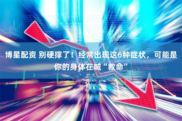 博星配资 别硬撑了！经常出现这6种症状，可能是你的身体在喊“救命”