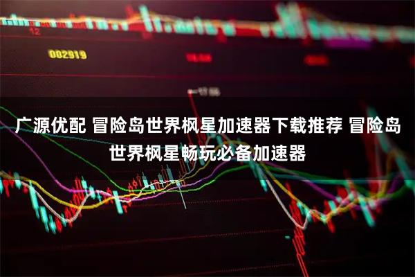 广源优配 冒险岛世界枫星加速器下载推荐 冒险岛世界枫星畅玩必备加速器