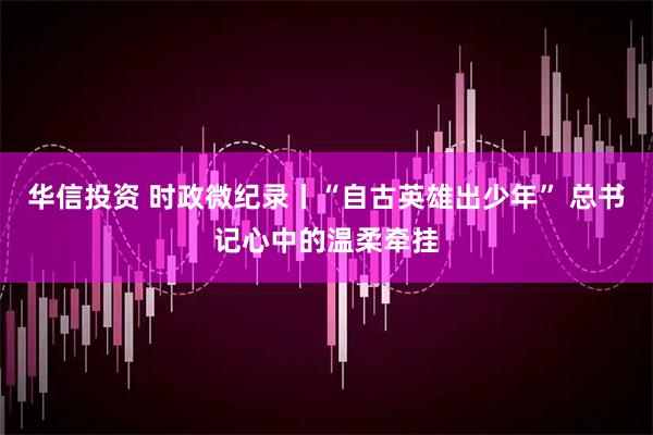 华信投资 时政微纪录丨“自古英雄出少年” 总书记心中的温柔牵挂