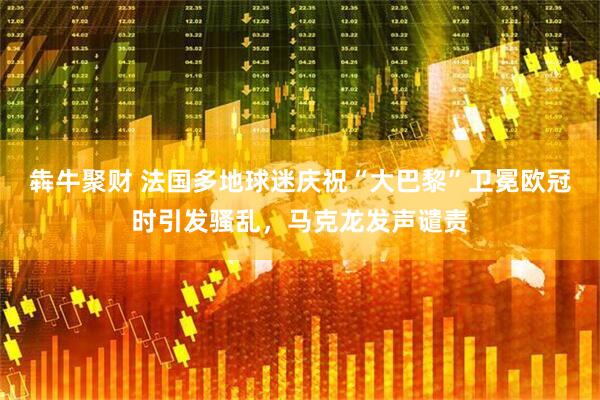 犇牛聚财 法国多地球迷庆祝“大巴黎”卫冕欧冠时引发骚乱，马克龙发声谴责