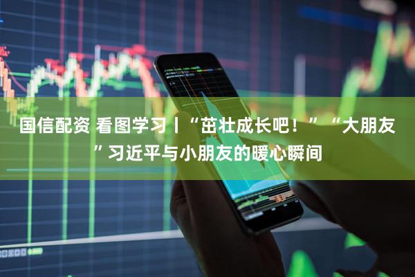 国信配资 看图学习丨“茁壮成长吧！” “大朋友”习近平与小朋友的暖心瞬间