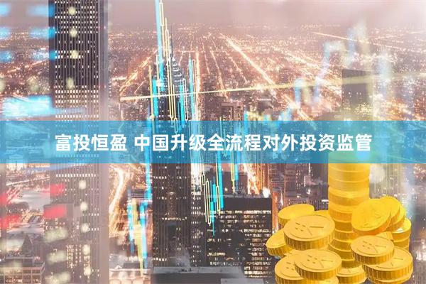 富投恒盈 中国升级全流程对外投资监管