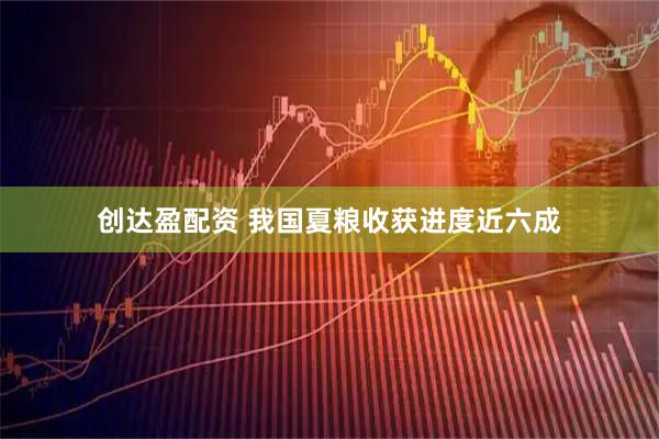 创达盈配资 我国夏粮收获进度近六成