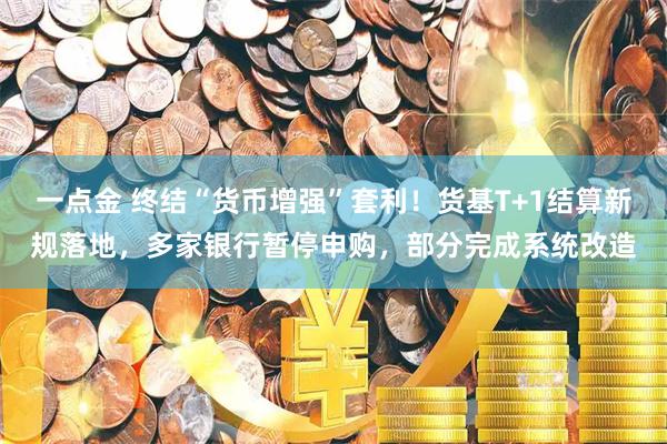 一点金 终结“货币增强”套利！货基T+1结算新规落地，多家银行暂停申购，部分完成系统改造