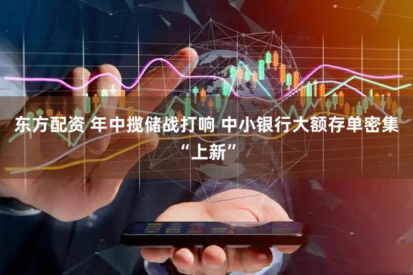 东方配资 年中揽储战打响 中小银行大额存单密集“上新”