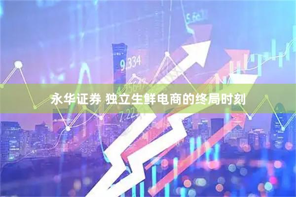永华证券 独立生鲜电商的终局时刻