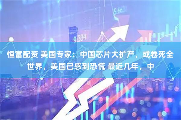 恒富配资 美国专家：中国芯片大扩产，或卷死全世界，美国已感到恐慌 最近几年，中