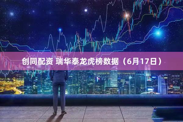 创同配资 瑞华泰龙虎榜数据（6月17日）