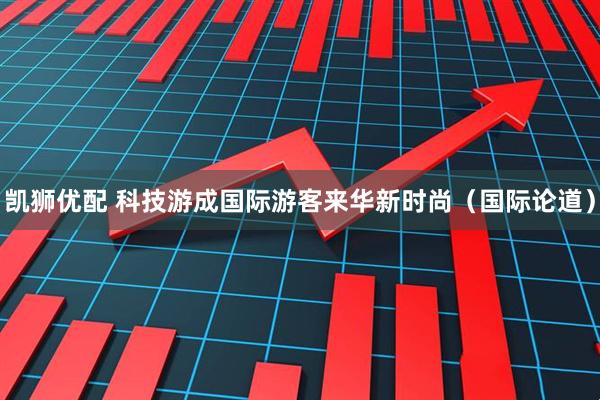 凯狮优配 科技游成国际游客来华新时尚(国际论道)