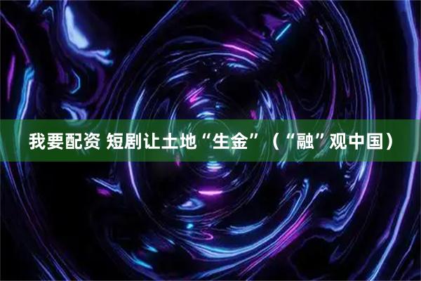 我要配资 短剧让土地“生金”（“融”观中国）