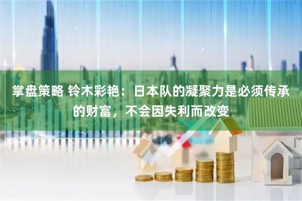 掌盘策略 铃木彩艳：日本队的凝聚力是必须传承的财富，不会因失利而改变