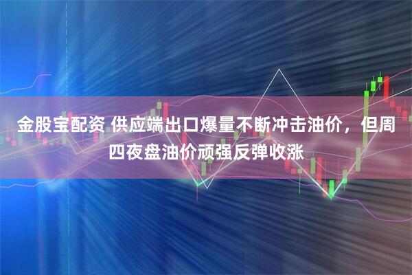 金股宝配资 供应端出口爆量不断冲击油价,但周四夜盘油价顽强反弹收涨